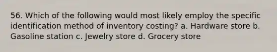 56. Which of the following would most likely employ the specific identification method of inventory costing? a. Hardware store b. Gasoline station c. Jewelry store d. Grocery store