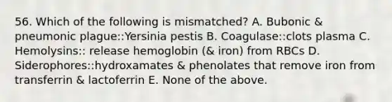 56. Which of the following is mismatched? A. Bubonic & pneumonic plague::Yersinia pestis B. Coagulase::clots plasma C. Hemolysins:: release hemoglobin (& iron) from RBCs D. Siderophores::hydroxamates & phenolates that remove iron from transferrin & lactoferrin E. None of the above.