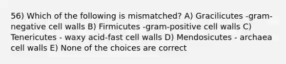 56) Which of the following is mismatched? A) Gracilicutes -gram-negative cell walls B) Firmicutes -gram-positive cell walls C) Tenericutes - waxy acid-fast cell walls D) Mendosicutes - archaea cell walls E) None of the choices are correct