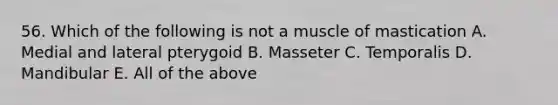 56. Which of the following is not a muscle of mastication A. Medial and lateral pterygoid B. Masseter C. Temporalis D. Mandibular E. All of the above