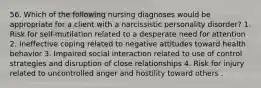 56. Which of the following nursing diagnoses would be appropriate for a client with a narcissistic personality disorder? 1. Risk for self-mutilation related to a desperate need for attention 2. Ineffective coping related to negative attitudes toward health behavior 3. Impaired social interaction related to use of control strategies and disruption of close relationships 4. Risk for injury related to uncontrolled anger and hostility toward others .