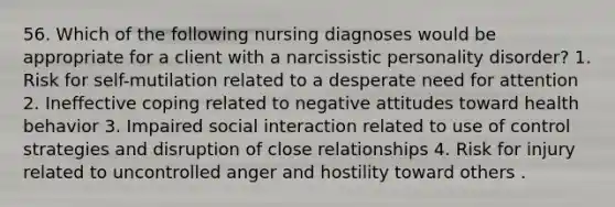 56. Which of the following nursing diagnoses would be appropriate for a client with a narcissistic personality disorder? 1. Risk for self-mutilation related to a desperate need for attention 2. Ineffective coping related to negative attitudes toward health behavior 3. Impaired social interaction related to use of control strategies and disruption of close relationships 4. Risk for injury related to uncontrolled anger and hostility toward others .