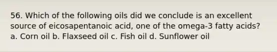 56. Which of the following oils did we conclude is an excellent source of eicosapentanoic acid, one of the omega-3 fatty acids? a. Corn oil b. Flaxseed oil c. Fish oil d. Sunflower oil