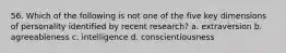 56. Which of the following is not one of the five key dimensions of personality identified by recent research? a. extraversion b. agreeableness c. intelligence d. conscientiousness