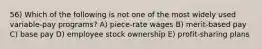 56) Which of the following is not one of the most widely used variable-pay programs? A) piece-rate wages B) merit-based pay C) base pay D) employee stock ownership E) profit-sharing plans