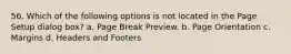 56. Which of the following options is not located in the Page Setup dialog box? a. Page Break Preview. b. Page Orientation c. Margins d. Headers and Footers