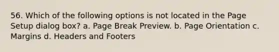 56. Which of the following options is not located in the Page Setup dialog box? a. Page Break Preview. b. Page Orientation c. Margins d. Headers and Footers