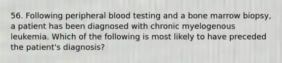 56. Following peripheral blood testing and a bone marrow biopsy, a patient has been diagnosed with chronic myelogenous leukemia. Which of the following is most likely to have preceded the patient's diagnosis?