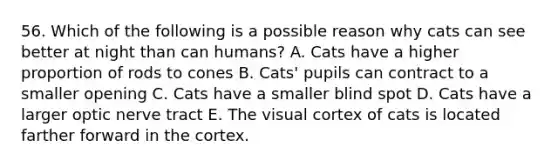 56. Which of the following is a possible reason why cats can see better at night than can humans? A. Cats have a higher proportion of rods to cones B. Cats' pupils can contract to a smaller opening C. Cats have a smaller blind spot D. Cats have a larger optic nerve tract E. The visual cortex of cats is located farther forward in the cortex.