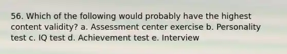 56. Which of the following would probably have the highest content validity? a. Assessment center exercise b. Personality test c. IQ test d. Achievement test e. Interview