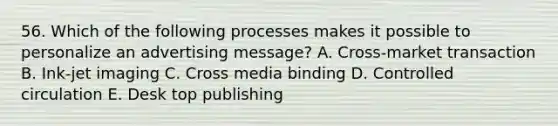 56. Which of the following processes makes it possible to personalize an advertising message? A. Cross-market transaction B. Ink-jet imaging C. Cross media binding D. Controlled circulation E. Desk top publishing