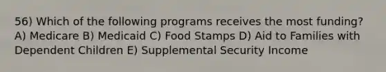 56) Which of the following programs receives the most funding? A) Medicare B) Medicaid C) Food Stamps D) Aid to Families with Dependent Children E) Supplemental Security Income