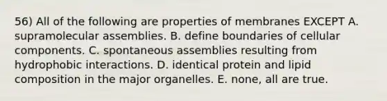 56) All of the following are properties of membranes EXCEPT A. supramolecular assemblies. B. define boundaries of cellular components. C. spontaneous assemblies resulting from hydrophobic interactions. D. identical protein and lipid composition in the major organelles. E. none, all are true.