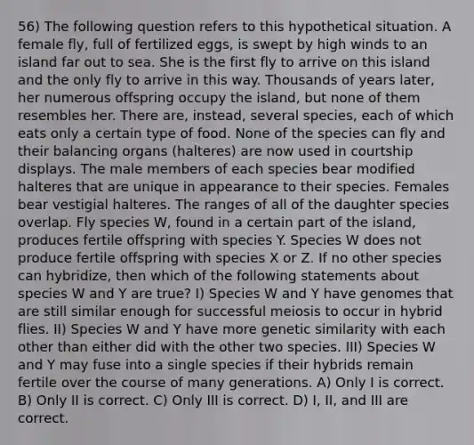 56) The following question refers to this hypothetical situation. A female fly, full of fertilized eggs, is swept by high winds to an island far out to sea. She is the first fly to arrive on this island and the only fly to arrive in this way. Thousands of years later, her numerous offspring occupy the island, but none of them resembles her. There are, instead, several species, each of which eats only a certain type of food. None of the species can fly and their balancing organs (halteres) are now used in courtship displays. The male members of each species bear modified halteres that are unique in appearance to their species. Females bear vestigial halteres. The ranges of all of the daughter species overlap. Fly species W, found in a certain part of the island, produces fertile offspring with species Y. Species W does not produce fertile offspring with species X or Z. If no other species can hybridize, then which of the following statements about species W and Y are true? I) Species W and Y have genomes that are still similar enough for successful meiosis to occur in hybrid flies. II) Species W and Y have more genetic similarity with each other than either did with the other two species. III) Species W and Y may fuse into a single species if their hybrids remain fertile over the course of many generations. A) Only I is correct. B) Only II is correct. C) Only III is correct. D) I, II, and III are correct.