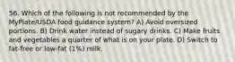 56. Which of the following is not recommended by the MyPlate/USDA food guidance system? A) Avoid oversized portions. B) Drink water instead of sugary drinks. C) Make fruits and vegetables a quarter of what is on your plate. D) Switch to fat-free or low-fat (1%) milk.