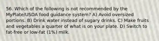 56. Which of the following is not recommended by the MyPlate/USDA food guidance system? A) Avoid oversized portions. B) Drink water instead of sugary drinks. C) Make fruits and vegetables a quarter of what is on your plate. D) Switch to fat-free or low-fat (1%) milk.