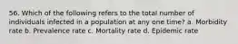 56. Which of the following refers to the total number of individuals infected in a population at any one time? a. Morbidity rate b. Prevalence rate c. Mortality rate d. Epidemic rate