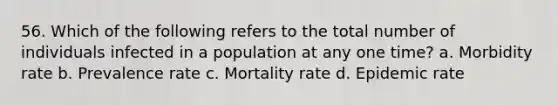 56. Which of the following refers to the total number of individuals infected in a population at any one time? a. Morbidity rate b. Prevalence rate c. Mortality rate d. Epidemic rate