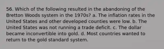 56. Which of the following resulted in the abandoning of the Bretton Woods system in the 1970s? a. The inflation rates in the United States and other developed counties were low. b. The United States was not running a trade deficit. c. The dollar became inconvertible into gold. d. Most countries wanted to return to the gold standard system.