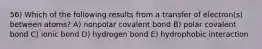 56) Which of the following results from a transfer of electron(s) between atoms? A) nonpolar covalent bond B) polar covalent bond C) ionic bond D) hydrogen bond E) hydrophobic interaction