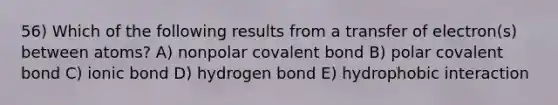 56) Which of the following results from a transfer of electron(s) between atoms? A) nonpolar covalent bond B) polar covalent bond C) ionic bond D) hydrogen bond E) hydrophobic interaction