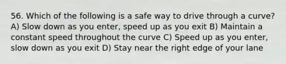 56. Which of the following is a safe way to drive through a curve? A) Slow down as you enter, speed up as you exit B) Maintain a constant speed throughout the curve C) Speed up as you enter, slow down as you exit D) Stay near the right edge of your lane