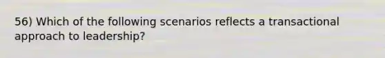 56) Which of the following scenarios reflects a transactional approach to leadership?