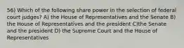 56) Which of the following share power in the selection of federal court judges? A) the House of Representatives and the Senate B) the House of Representatives and the president C)the Senate and the president D) the Supreme Court and the House of Representatives