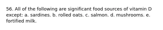 56. All of the following are significant food sources of vitamin D except: a. sardines. b. rolled oats. c. salmon. d. mushrooms. e. fortified milk.