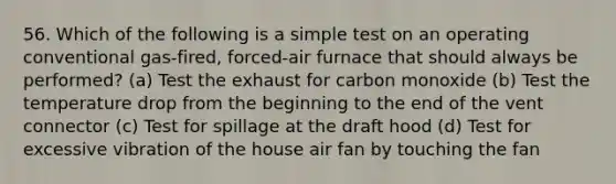 56. Which of the following is a simple test on an operating conventional gas-fired, forced-air furnace that should always be performed? (a) Test the exhaust for carbon monoxide (b) Test the temperature drop from the beginning to the end of the vent connector (c) Test for spillage at the draft hood (d) Test for excessive vibration of the house air fan by touching the fan