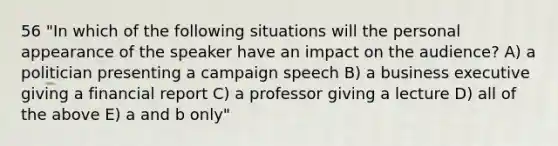 56 "In which of the following situations will the personal appearance of the speaker have an impact on the audience? A) a politician presenting a campaign speech B) a business executive giving a financial report C) a professor giving a lecture D) all of the above E) a and b only"