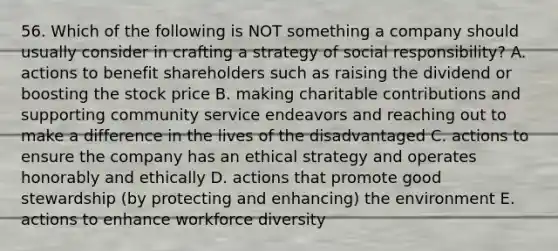 56. Which of the following is NOT something a company should usually consider in crafting a strategy of social responsibility? A. actions to benefit shareholders such as raising the dividend or boosting the stock price B. making charitable contributions and supporting community service endeavors and reaching out to make a difference in the lives of the disadvantaged C. actions to ensure the company has an ethical strategy and operates honorably and ethically D. actions that promote good stewardship (by protecting and enhancing) the environment E. actions to enhance workforce diversity