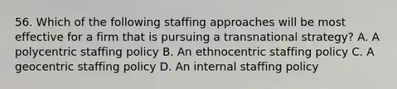 56. Which of the following staffing approaches will be most effective for a firm that is pursuing a transnational strategy? A. A polycentric staffing policy B. An ethnocentric staffing policy C. A geocentric staffing policy D. An internal staffing policy