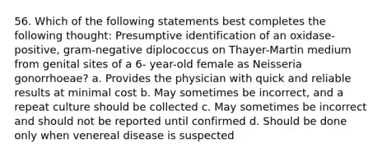 56. Which of the following statements best completes the following thought: Presumptive identification of an oxidase-positive, gram-negative diplococcus on Thayer-Martin medium from genital sites of a 6- year-old female as Neisseria gonorrhoeae? a. Provides the physician with quick and reliable results at minimal cost b. May sometimes be incorrect, and a repeat culture should be collected c. May sometimes be incorrect and should not be reported until confirmed d. Should be done only when venereal disease is suspected