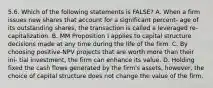 5.6. Which of the following statements is FALSE? A. When a firm issues new shares that account for a significant percent- age of its outstanding shares, the transaction is called a leveraged re- capitalization. B. MM Proposition I applies to capital structure decisions made at any time during the life of the firm. C. By choosing positive-NPV projects that are worth more than their ini- tial investment, the firm can enhance its value. D. Holding fixed the cash flows generated by the firm's assets, however, the choice of capital structure does not change the value of the firm.