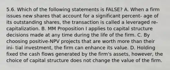 5.6. Which of the following statements is FALSE? A. When a firm issues new shares that account for a significant percent- age of its outstanding shares, the transaction is called a leveraged re- capitalization. B. MM Proposition I applies to capital structure decisions made at any time during the life of the firm. C. By choosing positive-NPV projects that are worth more than their ini- tial investment, the firm can enhance its value. D. Holding fixed the cash flows generated by the firm's assets, however, the choice of capital structure does not change the value of the firm.