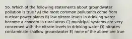 56. Which of the following statements about groundwater pollution is true? A) the most common pollutants come from nuclear power plants B) low nitrate levels in drinking water become a concern in rural areas C) municipal systems are very concerned with the nitrate levels in drinking water D) nitrates contaminate shallow groundwater E) none of the above are true