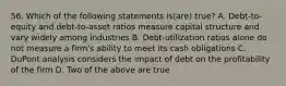 56. Which of the following statements is(are) true? A. Debt-to-equity and debt-to-asset ratios measure capital structure and vary widely among industries B. Debt-utilization ratios alone do not measure a firm's ability to meet its cash obligations C. DuPont analysis considers the impact of debt on the profitability of the firm D. Two of the above are true