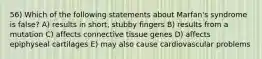 56) Which of the following statements about Marfan's syndrome is false? A) results in short, stubby fingers B) results from a mutation C) affects connective tissue genes D) affects epiphyseal cartilages E) may also cause cardiovascular problems