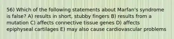 56) Which of the following statements about Marfan's syndrome is false? A) results in short, stubby fingers B) results from a mutation C) affects <a href='https://www.questionai.com/knowledge/kYDr0DHyc8-connective-tissue' class='anchor-knowledge'>connective tissue</a> genes D) affects epiphyseal cartilages E) may also cause cardiovascular problems