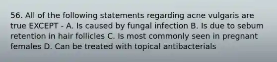 56. All of the following statements regarding acne vulgaris are true EXCEPT - A. Is caused by fungal infection B. Is due to sebum retention in hair follicles C. Is most commonly seen in pregnant females D. Can be treated with topical antibacterials