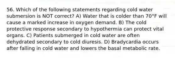 56. Which of the following statements regarding cold water submersion is NOT correct? A) Water that is colder than 70°F will cause a marked increase in oxygen demand. B) The cold protective response secondary to hypothermia can protect vital organs. C) Patients submerged in cold water are often dehydrated secondary to cold diuresis. D) Bradycardia occurs after falling in cold water and lowers the basal metabolic rate.