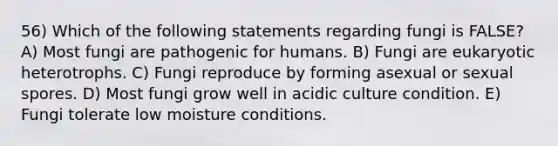 56) Which of the following statements regarding fungi is FALSE? A) Most fungi are pathogenic for humans. B) Fungi are eukaryotic heterotrophs. C) Fungi reproduce by forming asexual or sexual spores. D) Most fungi grow well in acidic culture condition. E) Fungi tolerate low moisture conditions.