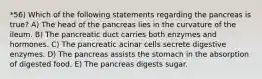 *56) Which of the following statements regarding the pancreas is true? A) The head of the pancreas lies in the curvature of the ileum. B) The pancreatic duct carries both enzymes and hormones. C) The pancreatic acinar cells secrete digestive enzymes. D) The pancreas assists the stomach in the absorption of digested food. E) The pancreas digests sugar.