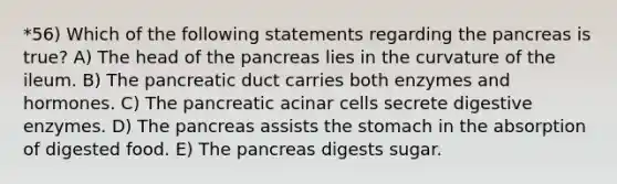 *56) Which of the following statements regarding the pancreas is true? A) The head of the pancreas lies in the curvature of the ileum. B) The pancreatic duct carries both enzymes and hormones. C) The pancreatic acinar cells secrete digestive enzymes. D) The pancreas assists the stomach in the absorption of digested food. E) The pancreas digests sugar.