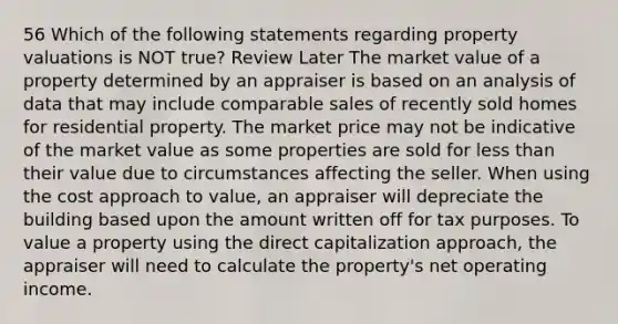 56 Which of the following statements regarding property valuations is NOT true? Review Later The market value of a property determined by an appraiser is based on an analysis of data that may include comparable sales of recently sold homes for residential property. The market price may not be indicative of the market value as some properties are sold for less than their value due to circumstances affecting the seller. When using the cost approach to value, an appraiser will depreciate the building based upon the amount written off for tax purposes. To value a property using the direct capitalization approach, the appraiser will need to calculate the property's net operating income.