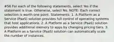 #56 For each of the following statements, select Yes if the statement is true. Otherwise, select No. NOTE: Each correct selection is worth one point. Statements: 1. A Platform as a Service (PaaS) solution provides full control of operating systems that host applications. 2. A Platform as a Service (PaaS) solution provides additional memory to apps by changing pricing tiers. 3. A Platform as a Service (PaaS) solution can automatically scale the number of instances.