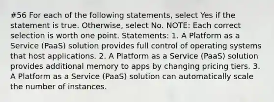 #56 For each of the following statements, select Yes if the statement is true. Otherwise, select No. NOTE: Each correct selection is worth one point. Statements: 1. A Platform as a Service (PaaS) solution provides full control of operating systems that host applications. 2. A Platform as a Service (PaaS) solution provides additional memory to apps by changing pricing tiers. 3. A Platform as a Service (PaaS) solution can automatically scale the number of instances.