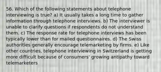 56. Which of the following statements about telephone interviewing is true? a) It usually takes a long time to gather information through telephone interviews. b) The interviewer is unable to clarify questions if respondents do not understand them. c) The response rate for telephone interviews has been typically lower than for mailed questionnaires. d) The Swiss authorities generally encourage telemarketing by firms. e) Like other countries, telephone interviewing in Switzerland is getting more difficult because of consumers' growing antipathy toward telemarketers