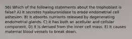 56) Which of the following statements about the trophoblast is false? A) It secretes hyalouronidase to erode endometrial cell adhesion. B) It absorbs nutrients released by degenerating endometrial glands. C) It has both an acellular and cellular component. D) It is derived from the inner cell mass. E) It causes maternal blood vessels to break down.